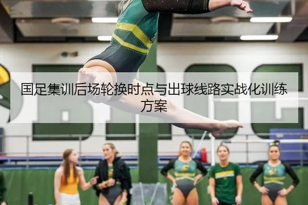 国足集训后场轮换时点与出球线路实战化训练方案
