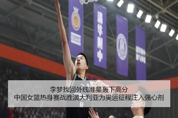 李梦找回外线准星轰下高分 中国女篮热身赛战胜澳大利亚为奥运征程注入强心剂
